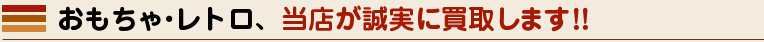 おもちゃ・レトロ、当店が誠実に買取します！